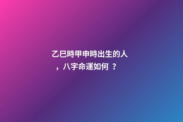 乙巳時甲申時出生的人，八字命運如何？